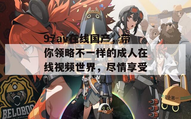 97av在线国产，带你领略不一样的成人在线视频世界，尽情享受！