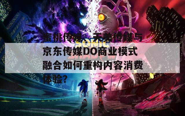 蜜桃传媒、天美传媒与京东传媒DO商业模式融合如何重构内容消费体验？  第1张
