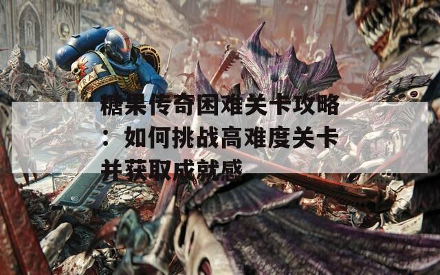 糖果传奇困难关卡攻略：如何挑战高难度关卡并获取成就感  第1张