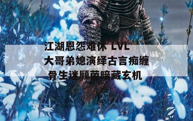 江湖恩怨难休 LVL大哥弟媳演绎古言痴缠 骨生迷顾菌暗藏玄机  第1张