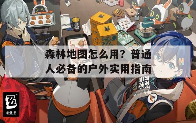 森林地图怎么用？普通人必备的户外实用指南  第1张