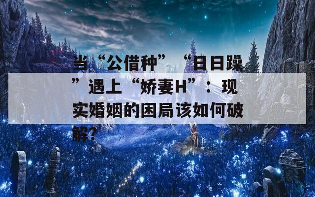 当“公借种”“日日躁”遇上“娇妻H”：现实婚姻的困局该如何破解？