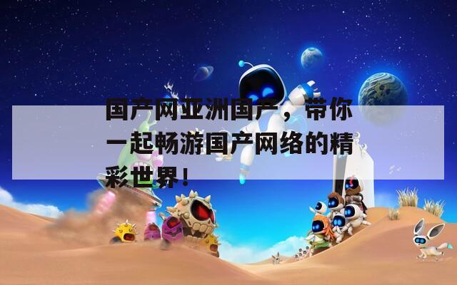 国产网亚洲国产，带你一起畅游国产网络的精彩世界！  第1张