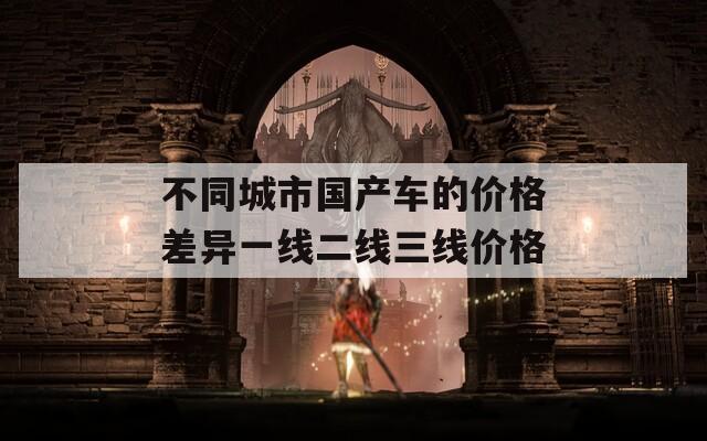 不同城市国产车的价格差异一线二线三线价格