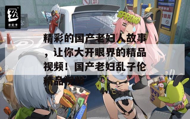 精彩的国产老妇人故事，让你大开眼界的精品视频！国产老妇乱子伦精品视频