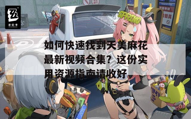 如何快速找到天美麻花最新视频合集？这份实用资源指南请收好