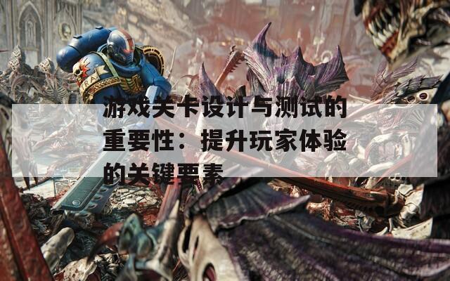 游戏关卡设计与测试的重要性：提升玩家体验的关键要素