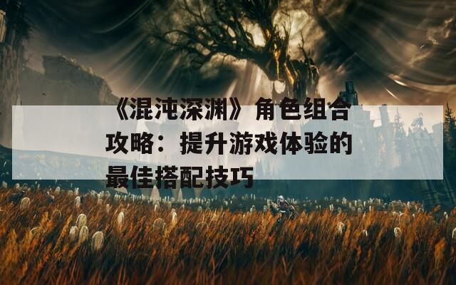 《混沌深渊》角色组合攻略：提升游戏体验的最佳搭配技巧