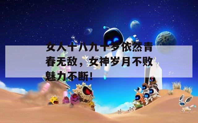 女人十八九十岁依然青春无敌，女神岁月不败魅力不断！