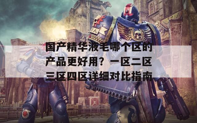 国产精华液毛哪个区的产品更好用？一区二区三区四区详细对比指南