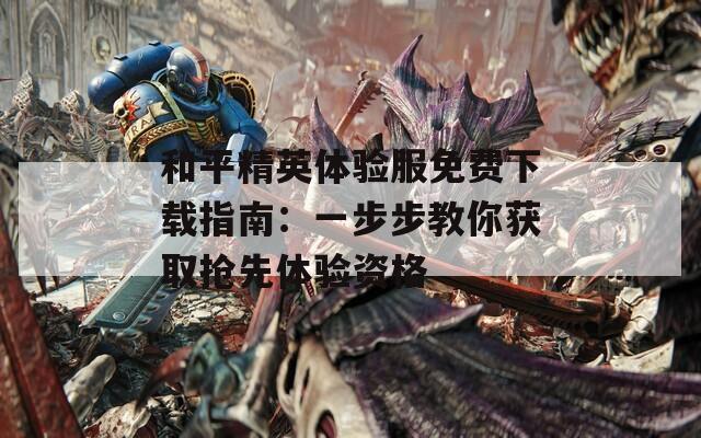 和平精英体验服免费下载指南：一步步教你获取抢先体验资格