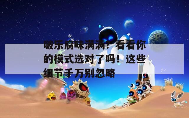 啵乐腐味满满？看看你的模式选对了吗！这些细节千万别忽略