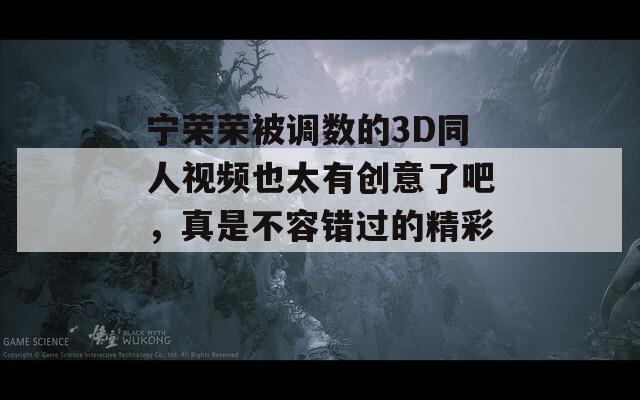宁荣荣被调数的3D同人视频也太有创意了吧，真是不容错过的精彩！