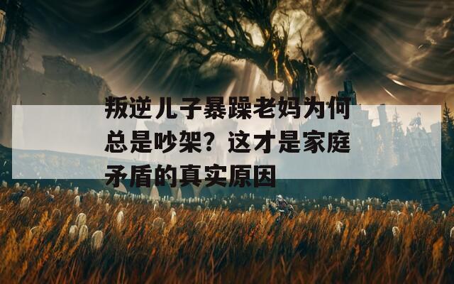 叛逆儿子暴躁老妈为何总是吵架？这才是家庭矛盾的真实原因