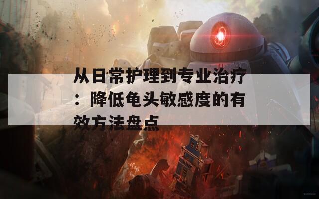 从日常护理到专业治疗：降低龟头敏感度的有效方法盘点