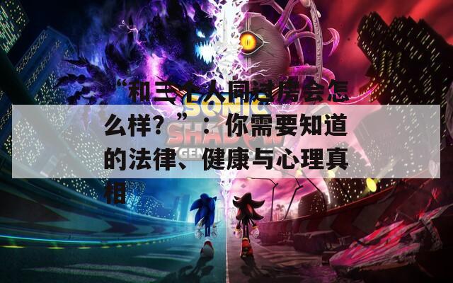 “和三个人同过房会怎么样？”：你需要知道的法律、健康与心理真相  第1张