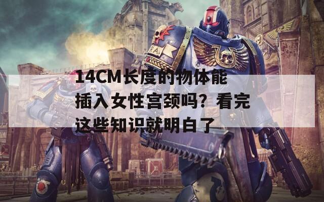 14CM长度的物体能插入女性宫颈吗？看完这些知识就明白了