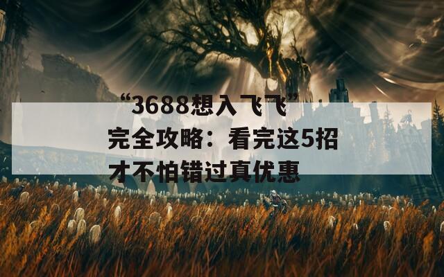 “3688想入飞飞”完全攻略：看完这5招才不怕错过真优惠