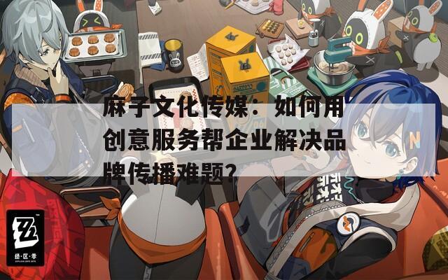 麻子文化传媒：如何用创意服务帮企业解决品牌传播难题？