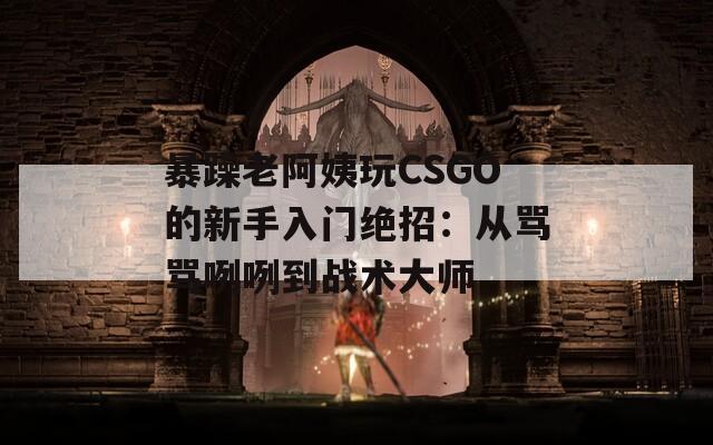 暴躁老阿姨玩CSGO的新手入门绝招：从骂骂咧咧到战术大师