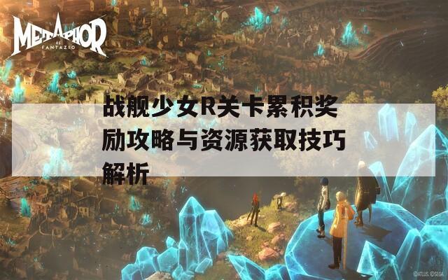 战舰少女R关卡累积奖励攻略与资源获取技巧解析  第1张
