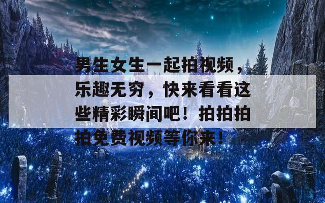 男生女生一起拍视频，乐趣无穷，快来看看这些精彩瞬间吧！拍拍拍拍免费视频等你来！