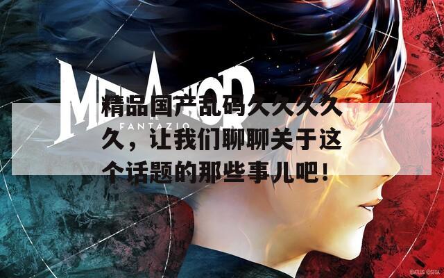 精品国产乱码久久久久久，让我们聊聊关于这个话题的那些事儿吧！  第1张