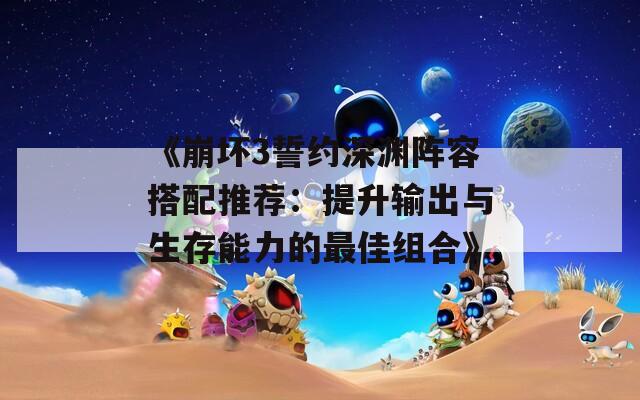 《崩坏3誓约深渊阵容搭配推荐：提升输出与生存能力的最佳组合》