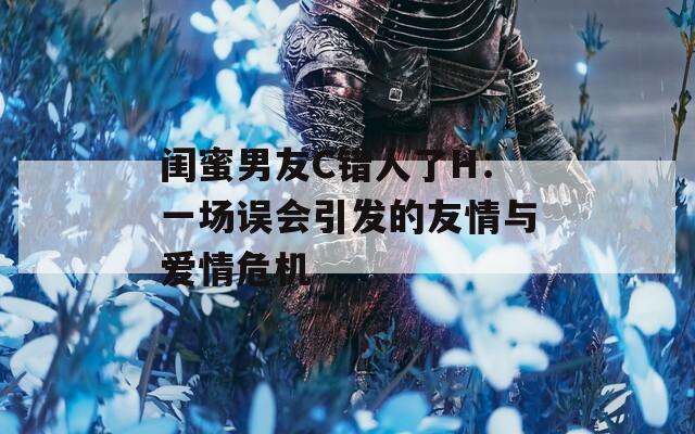闺蜜男友C错人了H：一场误会引发的友情与爱情危机