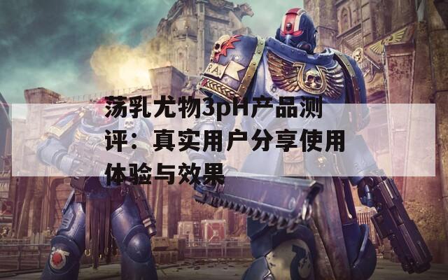 荡乳尤物3pH产品测评：真实用户分享使用体验与效果
