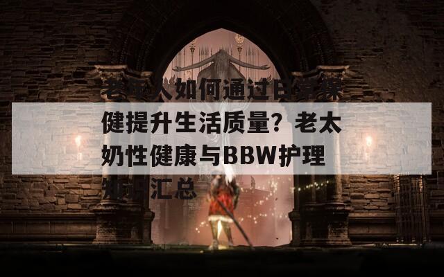 老年人如何通过日常保健提升生活质量？老太奶性健康与BBW护理知识汇总