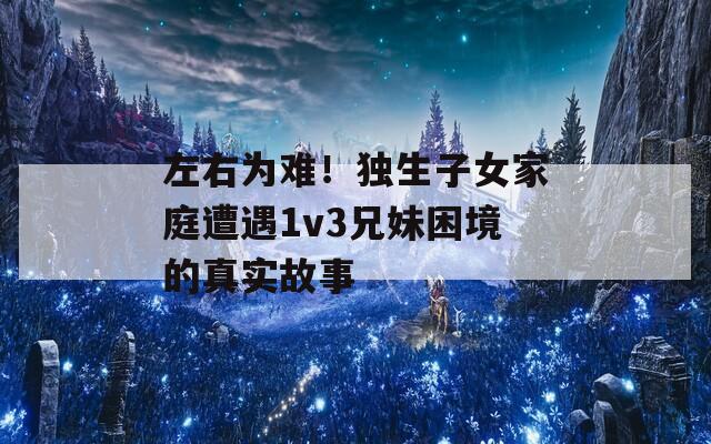 左右为难！独生子女家庭遭遇1v3兄妹困境的真实故事  第1张