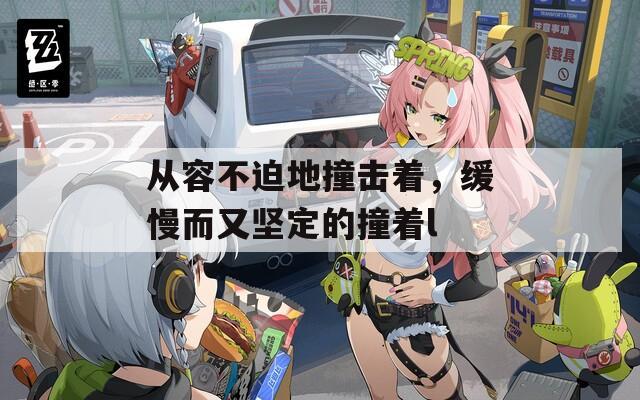 从容不迫地撞击着，缓慢而又坚定的撞着l  第1张