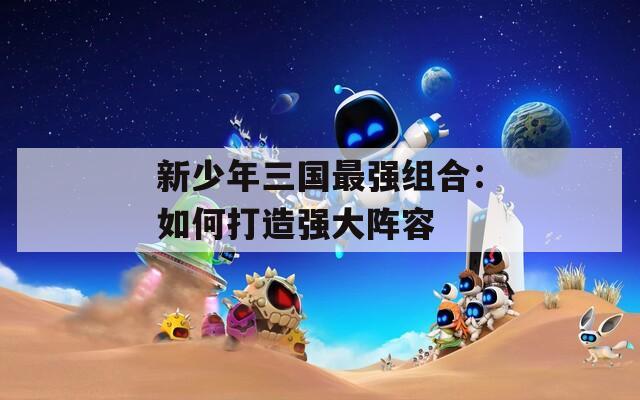 新少年三国最强组合：如何打造强大阵容  第1张