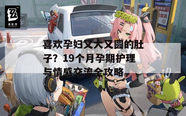 喜欢孕妇又大又圆的肚子？19个月孕期护理与情感交流全攻略  第1张