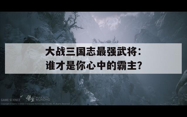 大战三国志最强武将：谁才是你心中的霸主？  第1张