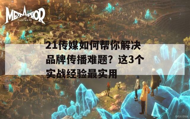 21传媒如何帮你解决品牌传播难题？这3个实战经验最实用  第1张