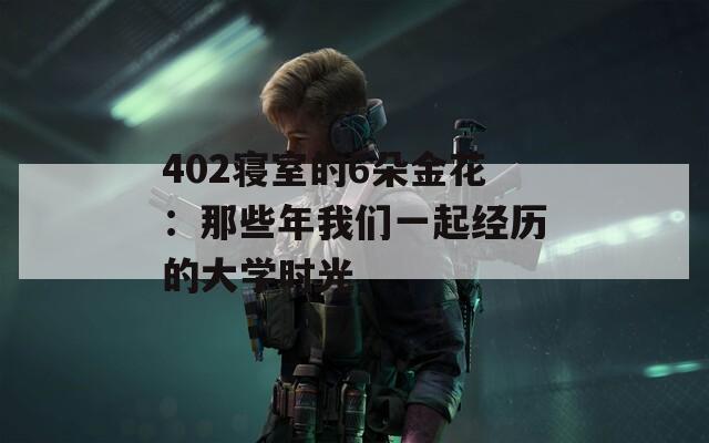 402寝室的6朵金花：那些年我们一起经历的大学时光  第1张