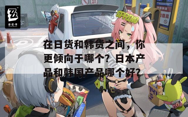 在日货和韩货之间，你更倾向于哪个？日本产品和韩国产品哪个好？  第1张