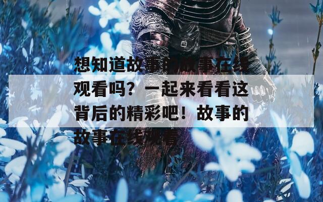 想知道故事的故事在线观看吗？一起来看看这背后的精彩吧！故事的故事在线观看