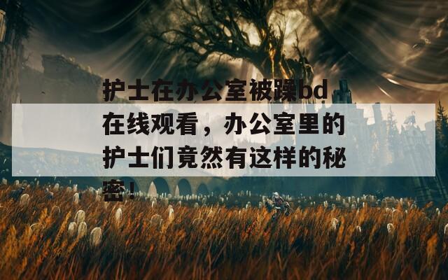 护士在办公室被躁bd在线观看，办公室里的护士们竟然有这样的秘密！