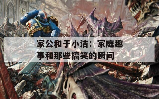 家公和于小洁：家庭趣事和那些搞笑的瞬间  第1张