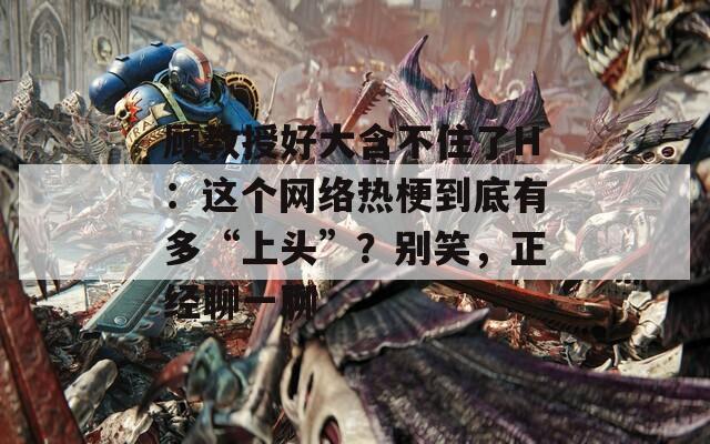 顾教授好大含不住了H：这个网络热梗到底有多“上头”？别笑，正经聊一聊
