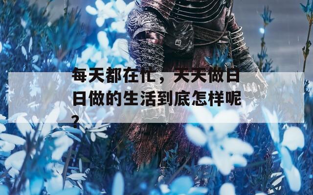 每天都在忙，天天做日日做的生活到底怎样呢？
