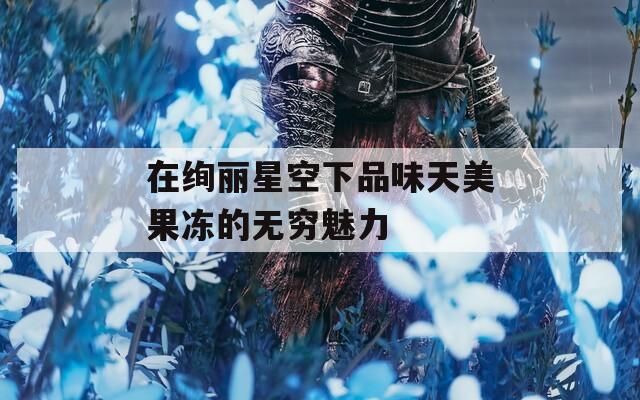 在绚丽星空下品味天美果冻的无穷魅力