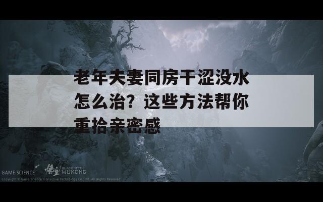老年夫妻同房干涩没水怎么治？这些方法帮你重拾亲密感