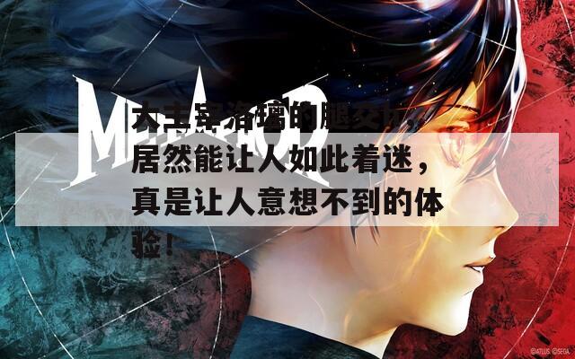 大主宰洛璃的腿交h，居然能让人如此着迷，真是让人意想不到的体验！