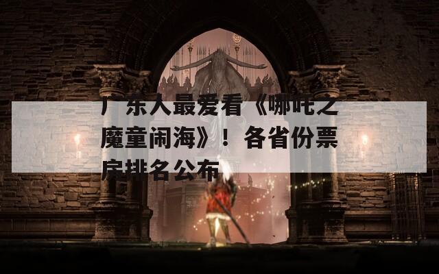 广东人最爱看《哪吒之魔童闹海》！各省份票房排名公布  第1张