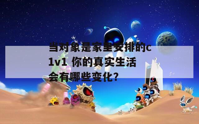 当对象是家里安排的c1v1 你的真实生活会有哪些变化？