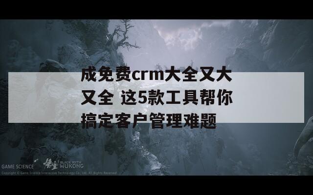 成免费crm大全又大又全 这5款工具帮你搞定客户管理难题